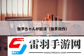 伽罗ちゃんが腿法背后的神秘含义与动漫世界的精彩招式