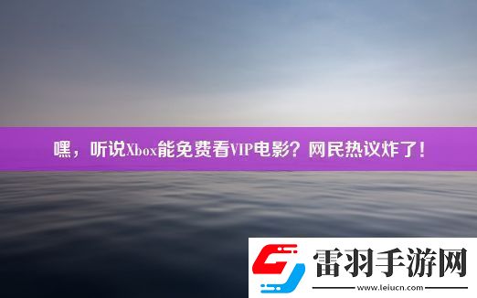嘿听说Xbox能免费看VIP电影民热议炸了!