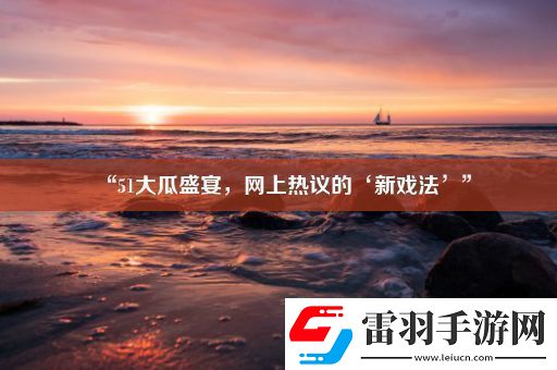 “51大瓜盛宴上热议的‘新戏法’”