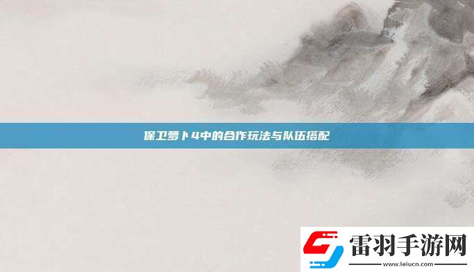 保卫萝卜4中的合作玩法与队伍搭配