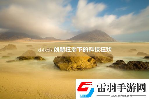 xisixxis创新狂潮下的科技狂欢