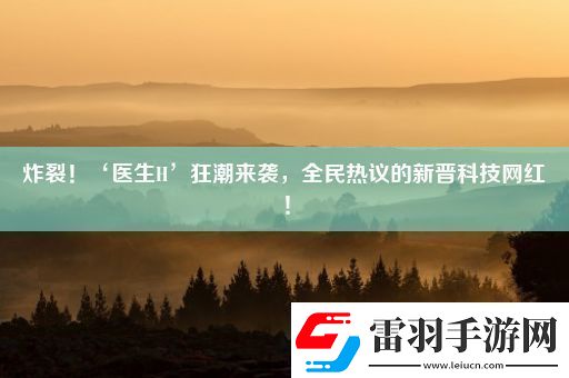 炸裂！‘医生H’狂潮来袭全民热议的新晋科技红！