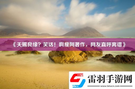 天赐良缘笑话！啊瘦阿著作网友直呼离谱