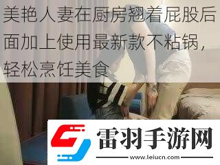 美艳**在厨房翘着屁股后面加上使用最新款不粘锅轻松烹饪美食