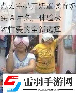 办公室扒开奶罩揉吮奶头A片久体验极致**的全新选择